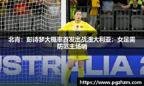 北青：彭诗梦大概率首发出战澳大利亚；女足需防范主场哨