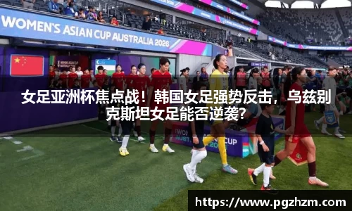 女足亚洲杯焦点战！韩国女足强势反击，乌兹别克斯坦女足能否逆袭？