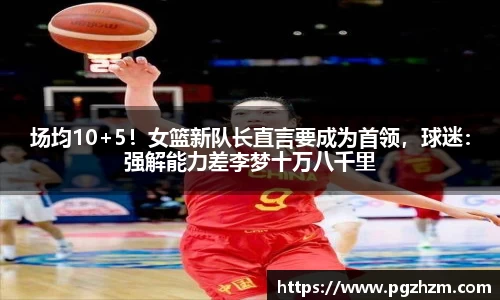 场均10+5！女篮新队长直言要成为首领，球迷：强解能力差李梦十万八千里