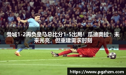 曼城1-2再负皇马总比分1-5出局！瓜迪奥拉：未来光亮，但重建需求时刻